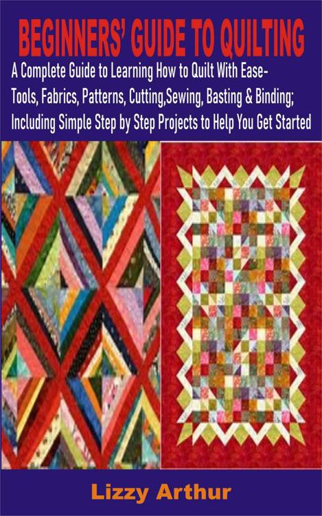 BEGINNERS’ GUIDE TO QUILTING: A Complete Guide To Learning How To Quilt- Tools, Fabrics, Patterns, Cutting, Sewing, Basting & Binding; with simple step by step projects to help you get started