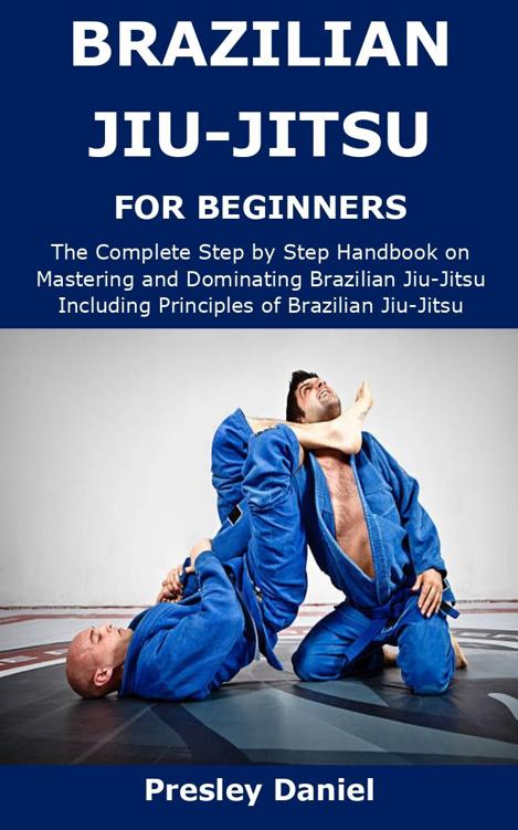 BRAZILIAN JIU-JITSU FOR BEGINNERS: The Complete Step by Step Handbook on Mastering and Dominating Brazilian Jiu-Jitsu Including Principles of Brazilian Jiu-Jitsu