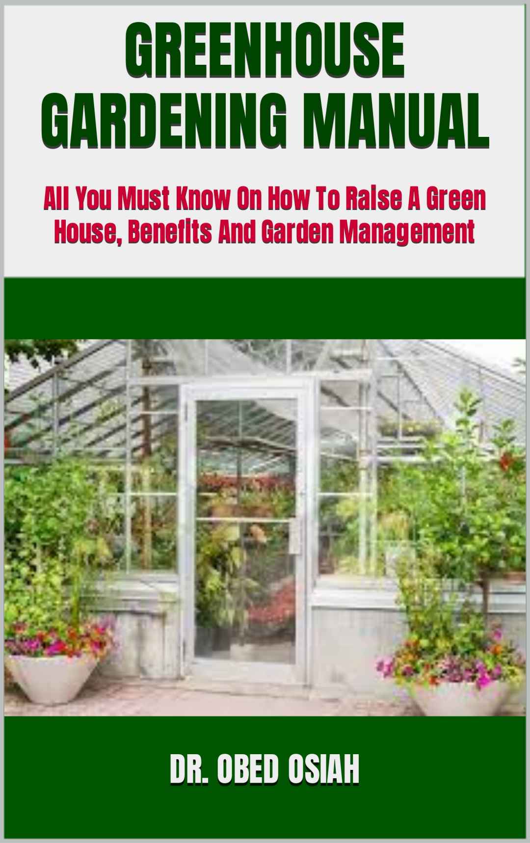 GREENHOUSE GARDENING MANUAL : All You Must Know On How To Raise A Green House, Benefits And Garden Management
