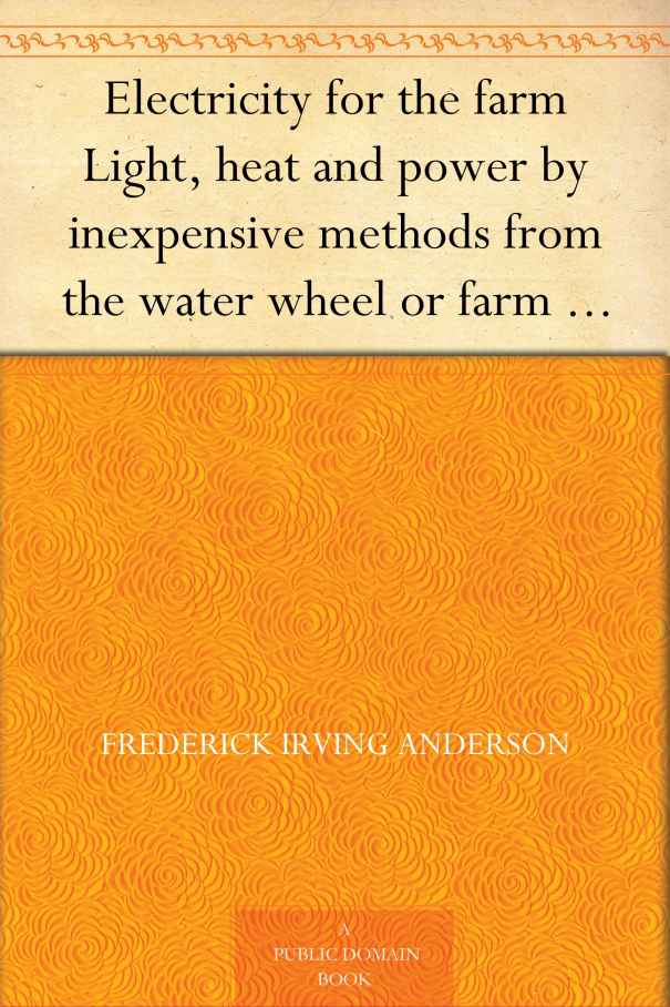 Electricity for the farm Light, heat and power by inexpensive methods from the water wheel or farm engine
