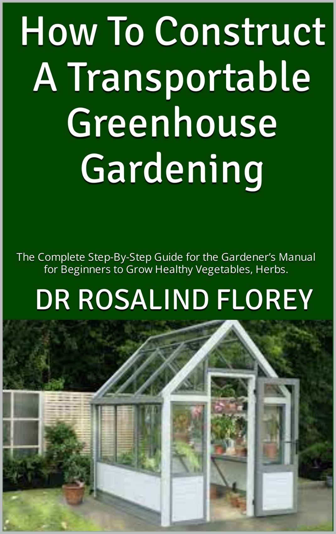 How To Construct A Transportable Greenhouse Gardening : The Complete Step-By-Step Guide for the Gardener’s Manual for Beginners to Grow Healthy Vegetables, Herbs.