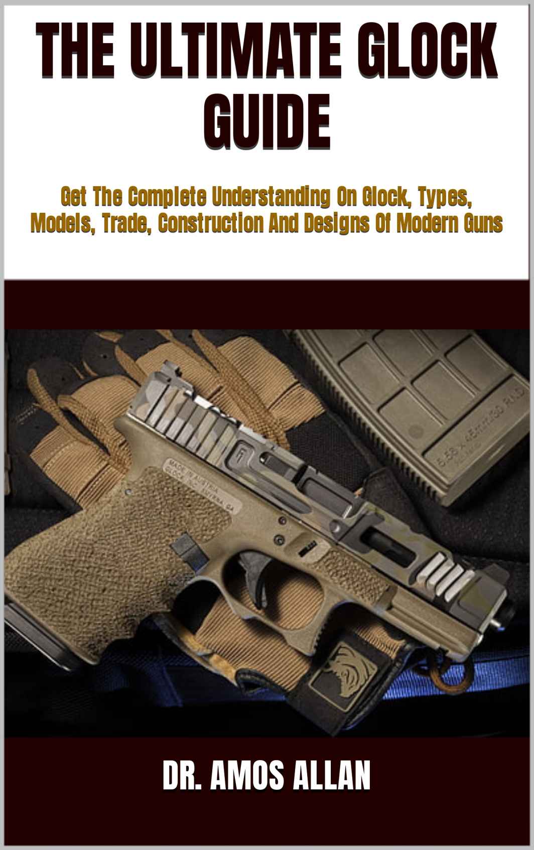 THE ULTIMATE GLOCK GUIDE : Get The Complete Understanding On Glock, Types, Models, Trade, Construction And Designs Of Modern Guns