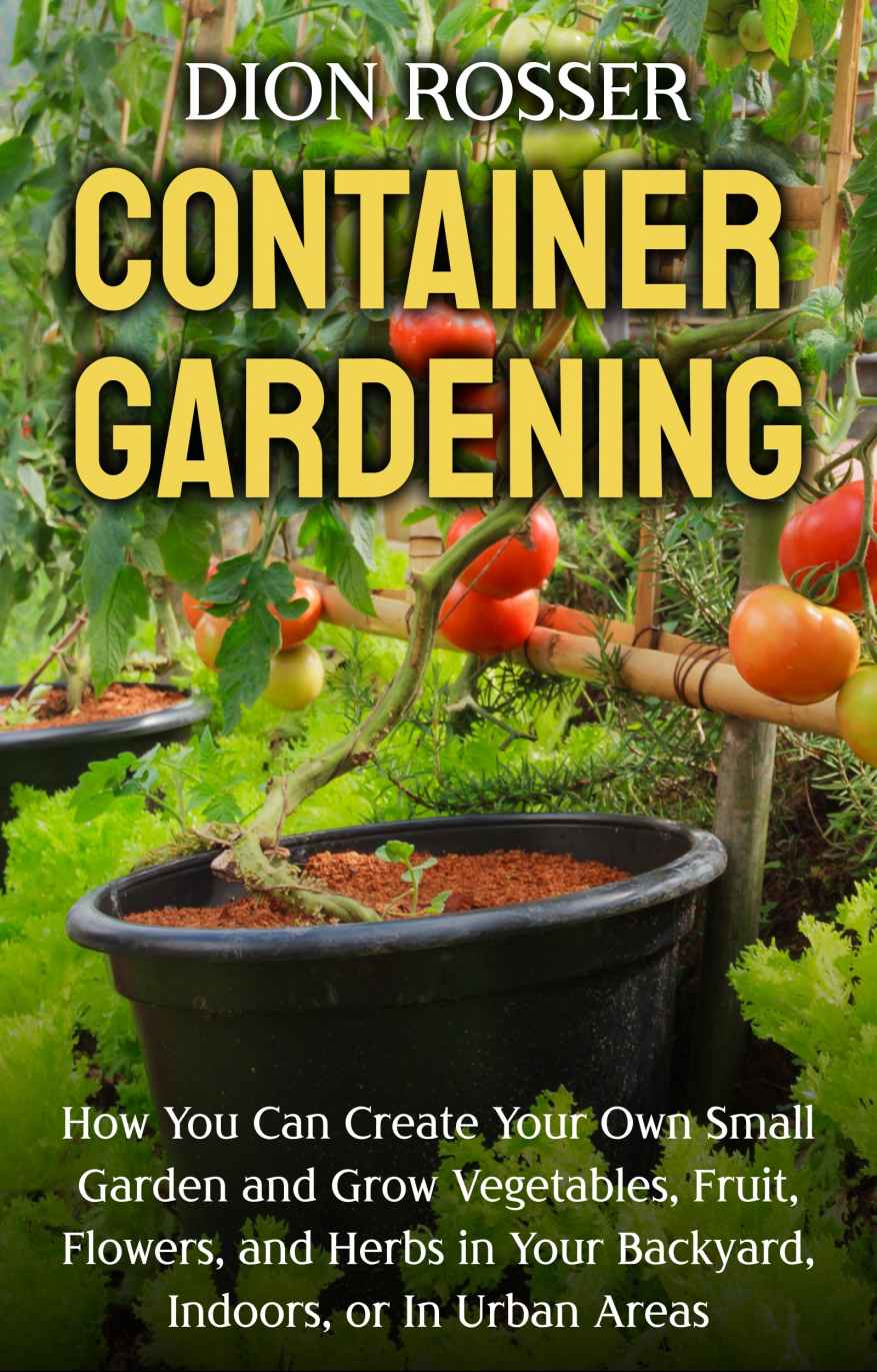 Container Gardening: How You Can Create Your Own Small Garden and Grow Vegetables, Fruit, Flowers, and Herbs in Your Backyard, Indoors, or In Urban Areas