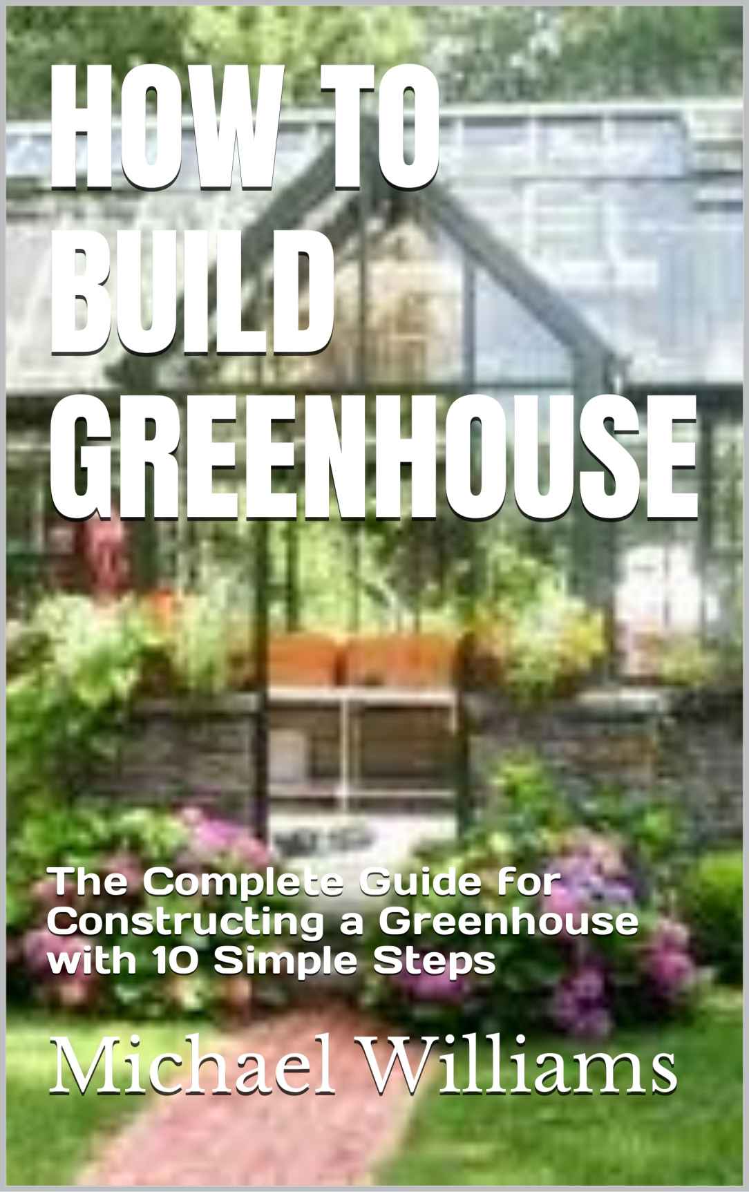 HOW TO BUILD GREENHOUSE: The Complete Guide for Constructing a Greenhouse with 10 Simple Steps