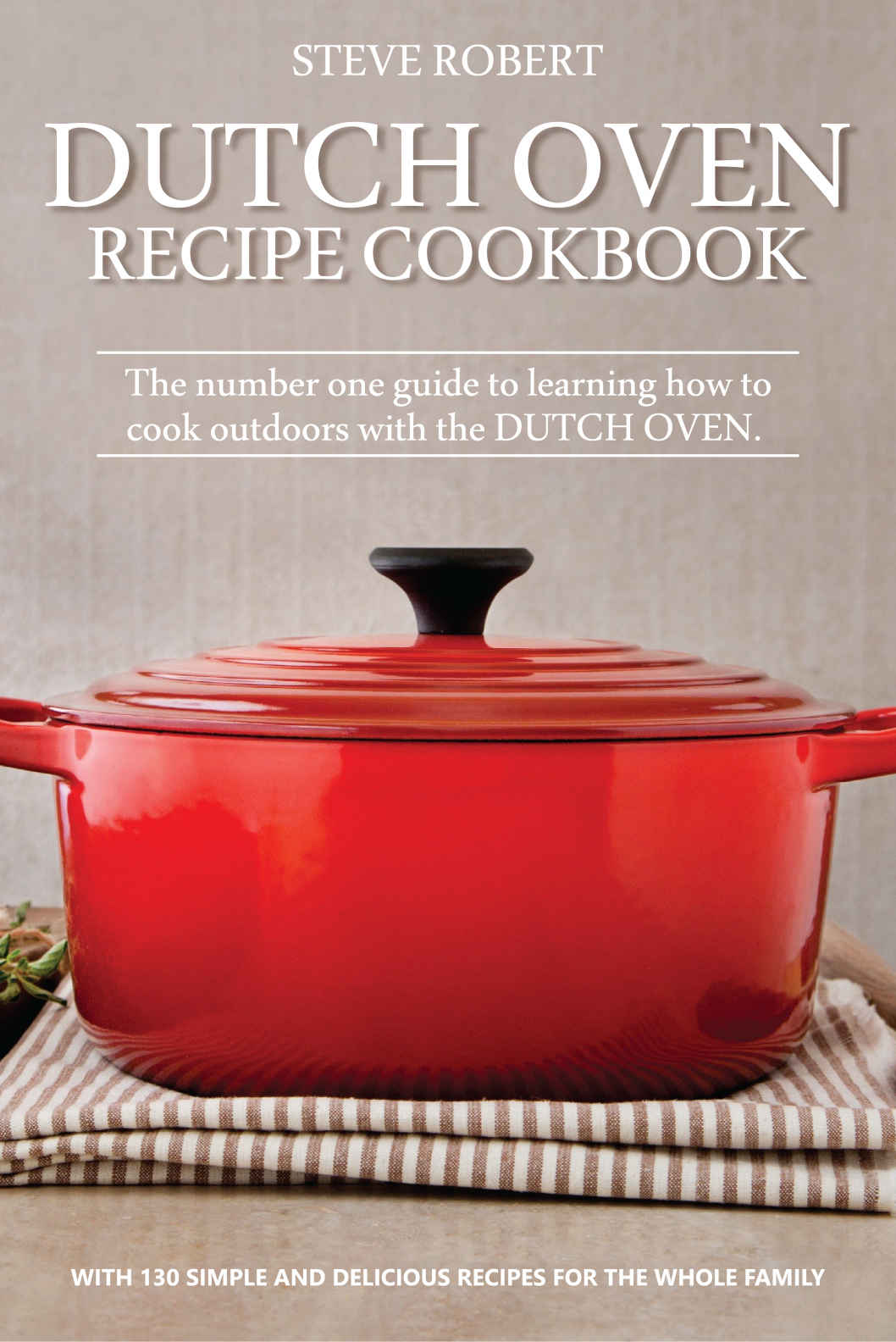 Dutch Oven Recipe Cookbook: The number one guide to learning how to cook outdoors with the Dutch Oven. With 130 simple and delicious recipes for the whole family