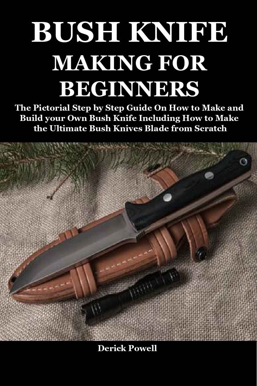 BUSH KNIFE MAKING FOR BEGINNERS: The Pictorial Step by Step Guide On How to Make and Build your Own Bush Knife Including How to Make the Ultimate Bush Knives Blade from Scratch