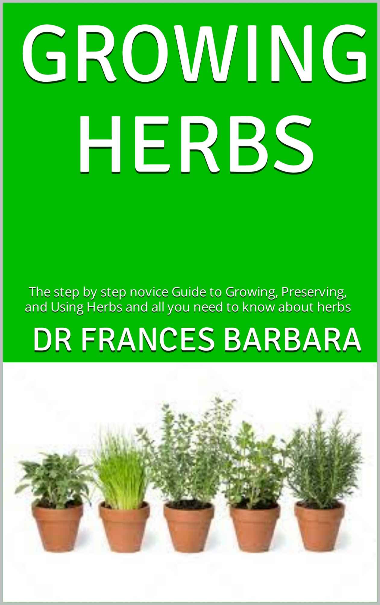 GROWING HERBS : The step by step novice Guide to Growing, Preserving, and Using Herbs and all you need to know about herbs