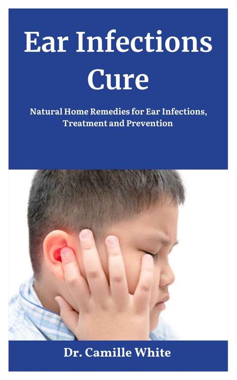 Ear Infections Cure: Natural Home Remedies for Ear Infections, Treatment and Prevention